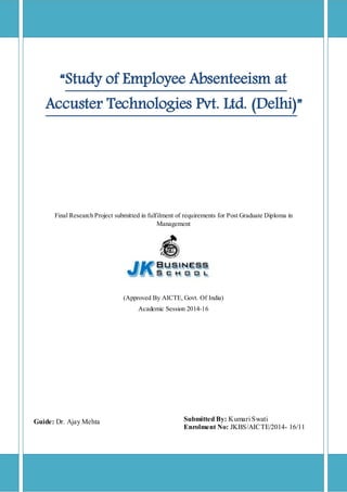 “Study of Employee Absenteeism at
Accuster Technologies Pvt. Ltd. (Delhi)”
Final Research Project submitted in fulfilment of requirements for Post Graduate Diploma in
Management
(Approved By AICTE, Govt. Of India)
Academic Session 2014-16
Guide: Dr. Ajay Mehta Submitted By: Kumari Swati
Enrolment No: JKBS/AICTE/2014- 16/11
 