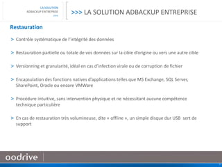 11
LA SOLUTION
ADBACKUP ENTREPRISE
>>>
Restauration
> Contrôle systématique de l’intégrité des données
> Restauration partielle ou totale de vos données sur la cible d’origine ou vers une autre cible
> Versionning et granularité, idéal en cas d’infection virale ou de corruption de fichier
> Encapsulation des fonctions natives d’applications telles que MS Exchange, SQL Server,
SharePoint, Oracle ou encore VMWare
> Procédure intuitive, sans intervention physique et ne nécessitant aucune compétence
technique particulière
> En cas de restauration très volumineuse, dite « offline », un simple disque dur USB sert de
support
>>> LA SOLUTION ADBACKUP ENTREPRISE
 