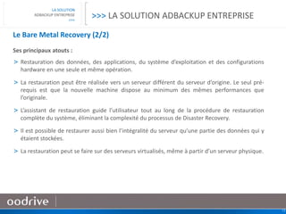 13
LA SOLUTION
ADBACKUP ENTREPRISE
>>>
Le Bare Metal Recovery (2/2)
Ses principaux atouts :
> Restauration des données, des applications, du système d’exploitation et des configurations
hardware en une seule et même opération.
> La restauration peut être réalisée vers un serveur différent du serveur d’origine. Le seul pré-
requis est que la nouvelle machine dispose au minimum des mêmes performances que
l’originale.
> L’assistant de restauration guide l’utilisateur tout au long de la procédure de restauration
complète du système, éliminant la complexité du processus de Disaster Recovery.
> Il est possible de restaurer aussi bien l’intégralité du serveur qu’une partie des données qui y
étaient stockées.
> La restauration peut se faire sur des serveurs virtualisés, même à partir d’un serveur physique.
>>> LA SOLUTION ADBACKUP ENTREPRISE
 