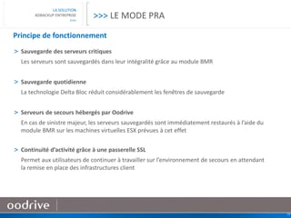 19
LA SOLUTION
ADBACKUP ENTREPRISE
>>>
Principe de fonctionnement
> Sauvegarde des serveurs critiques
Les serveurs sont sauvegardés dans leur intégralité grâce au module BMR
> Sauvegarde quotidienne
La technologie Delta Bloc réduit considérablement les fenêtres de sauvegarde
> Serveurs de secours hébergés par Oodrive
En cas de sinistre majeur, les serveurs sauvegardés sont immédiatement restaurés à l’aide du
module BMR sur les machines virtuelles ESX prévues à cet effet
> Continuité d’activité grâce à une passerelle SSL
Permet aux utilisateurs de continuer à travailler sur l’environnement de secours en attendant
la remise en place des infrastructures client
>>> LE MODE PRA
 
