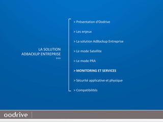 20
> Présentation d’Oodrive
> Les enjeux
> La solution AdBackup Entreprise
> Le mode Satellite
> Le mode PRA
> MONITORING ET SERVICES
> Sécurité applicative et physique
> Compatibilités
LA SOLUTION
ADBACKUP ENTREPRISE
>>>
 