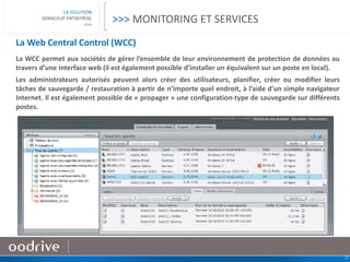 21
LA SOLUTION
ADBACKUP ENTREPRISE
>>>
La Web Central Control (WCC)
La WCC permet aux sociétés de gérer l’ensemble de leur environnement de protection de données au
travers d’une interface web (il est également possible d’installer un équivalent sur un poste en local).
Les administrateurs autorisés peuvent alors créer des utilisateurs, planifier, créer ou modifier leurs
tâches de sauvegarde / restauration à partir de n’importe quel endroit, à l’aide d’un simple navigateur
Internet. Il est également possible de « propager » une configuration-type de sauvegarde sur différents
postes.
>>> MONITORING ET SERVICES
 