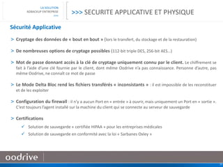 25
LA SOLUTION
ADBACKUP ENTREPRISE
>>>
Sécurité Applicative
> Cryptage des données de « bout en bout » (lors le transfert, du stockage et de la restauration)
> De nombreuses options de cryptage possibles (112-bit triple DES, 256-bit AES…)
> Mot de passe donnant accès à la clé de cryptage uniquement connu par le client. Le chiffrement se
fait à l’aide d’une clé fournie par le client, dont même Oodrive n’a pas connaissance. Personne d’autre, pas
même Oodrive, ne connaît ce mot de passe
> Le Mode Delta Bloc rend les fichiers transférés « inconsistants » : il est impossible de les reconstituer
et de les exploiter
> Configuration du firewall : il n’y a aucun Port en « entrée » à ouvrir, mais uniquement un Port en « sortie ».
C’est toujours l’agent installé sur la machine du client qui se connecte au serveur de sauvegarde
> Certifications
 Solution de sauvegarde « certifiée HIPAA » pour les entreprises médicales
 Solution de sauvegarde en conformité avec la loi « Sarbanes Oxley »
>>> SECURITE APPLICATIVE ET PHYSIQUE
 