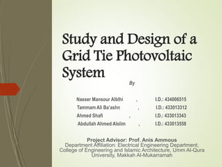 Study and Design of a
Grid Tie Photovoltaic
System By
Nasser Mansour Alblhi , I.D.: 434006515
Tammam Ali Ba’ashn , I.D.: 433013312
Ahmed Shafi , I.D.: 433013343
Abdullah Ahmed Alslim , I.D.: 433013558
Project Advisor: Prof. Anis Ammous
Department Affiliation: Electrical Engineering Department,
College of Engineering and Islamic Architecture, Umm Al-Qura
University, Makkah Al-Mukarramah
 