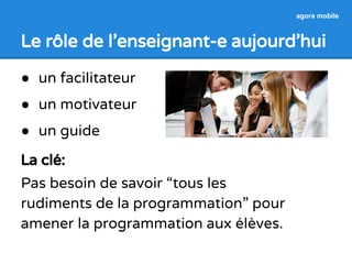 agora mobile 
Le rôle de l’enseignant-e aujourd’hui 
● un facilitateur 
● un motivateur 
● un guide 
La clé: 
Pas besoin de savoir “tous les 
rudiments de la programmation” pour 
amener la programmation aux élèves. 
 