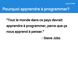 Pourquoi apprendre à programmer? 
“Tout le monde dans ce pays devrait 
apprendre à programmer, parce que ça 
nous apprend à penser.” 
- Steve Jobs 
agora mobile 
 