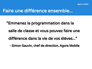 Faire une différence ensemble... 
agora mobile 
“Emmenez la programmation dans la 
salle de classe et vous pouvez faire une 
différence dans la vie de vos élèves...” 
- Simon Gauvin, chef de direction, Agora Mobile 
 