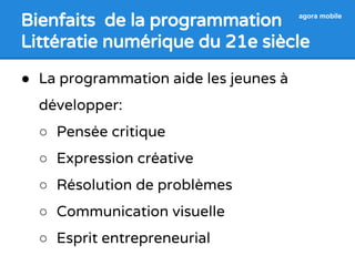 Bienfaits de la programmation 
Littératie numérique du 21e siècle 
agora mobile 
● La programmation aide les jeunes à 
développer: 
○ Pensée critique 
○ Expression créative 
○ Résolution de problèmes 
○ Communication visuelle 
○ Esprit entrepreneurial 
 