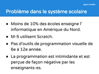 agora mobile 
Problème dans le système scolaire 
● Moins de 10% des écoles enseigne l’ 
informatique en Amérique du Nord. 
● M-5 utilisent Scratch. 
● Pas d’outils de programmation visuelle de 
6e à 12e année. 
● La programmation est intimidante et est 
perçue de façon négative par les 
enseignants-es. 
 