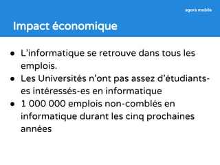 Impact économique 
agora mobile 
● L’informatique se retrouve dans tous les 
emplois. 
● Les Universités n’ont pas assez d’étudiants-es 
intéressés-es en informatique 
● 1 000 000 emplois non-comblés en 
informatique durant les cinq prochaines 
années 
 