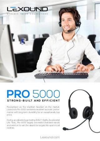 Lexound.com
Recognised as the sturdiest headset on the market,
Lexound’s Pro 5000 combines excellent acoustic perfor-
mance with long-term durability for an exceptionally low
price.
During accelerated age testing (HALT: Highly Accelerated
Life Test), Pro 5000 largely exceeded standard results
and went on to win the award for longest life span in call
centres.
S T R O N G - B U I LT A N D E F F I C I E N T
PRO 5000
 