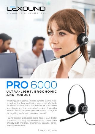 Weighing just 45 grams, the ultra-light Pro 6000 is reco-
gnised as the best performing and most affordable
micro-headset of its class. It stands out for its incredibly
slim design and the unequalled comfort it provides
wearers. With the Pro 6000 you could almost be forgiven
for forgetting you’re even wearing a headset!
Having passed accelerated aging tests (HALT: Highly
Accelerated Life Test), the Pro 6000 is the perfect blend
of lightweight materials, ergonomics, acoustic perfor-
mance and durability.
U LT R A - L I G H T , E R G O N O M I C
A N D R O B U S T
Lexound.com
PRO 6000
 