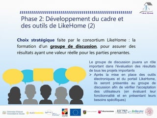 Phase 2: Développement du cadre et
des outils de LikeHome (2)
Choix stratégique faite par le consortium LikeHome : la
formation d'un groupe de discussion, pour assurer des
résultats ayant une valeur réelle pour les parties prenantes.
Le groupe de discussion jouera un rôle
important dans l'évaluation des résultats
de tous les projets importants
 Après la mise en place des outils
électroniques et du portail LikeHome,
ils seront présentés au groupe de
discussion afin de vérifier l'acceptation
des utilisateurs (en évaluant leur
fonctionnalité et en présentant leurs
besoins spécifiques)
 