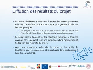 Diffusion des résultats du projet
• Le projet LikeHome s'adressera à toutes les parties prenantes
clés, afin de diffuser efficacement et à plus grande échelle les
bonnes pratiques.
 Une analyse a été menée au cours des premiers mois du projet, afin
d'identifier, de hiérarchiser et de comprendre les parties prenantes.
• Le projet mettra l'accent sur les décideurs politiques à tous les
niveaux, car ils peuvent faire une différence dans l'application et
l'adoption des résultats du projet.
• Avec une adaptation adéquate, le cadre et les outils de
LikeHome peuvent également être appliqués dans pratiquement
tous les pays de l'UE.
 