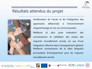 Résultats attendus du projet
Amélioration de l'accès et de l'intégration des
apprenants défavorisés à l'environnement
d'apprentissage et à la vie communautaire
Meilleure et plus juste évaluation des
connaissances et validation des acquis des
migrants nouvellement arrivés, en vue d'une
intégration effective dans l'enseignement général
Meilleure connaissance de la (des) langue(s)
principale(s) d'enseignement pour les migrants
nouvellement arrivés
 