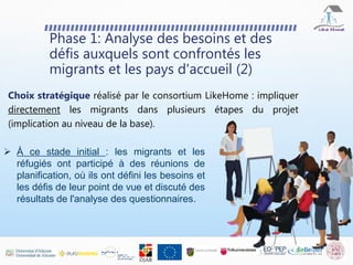 Phase 1: Analyse des besoins et des
défis auxquels sont confrontés les
migrants et les pays d'accueil (2)
Choix stratégique réalisé par le consortium LikeHome : impliquer
directement les migrants dans plusieurs étapes du projet
(implication au niveau de la base).
 À ce stade initial : les migrants et les
réfugiés ont participé à des réunions de
planification, où ils ont défini les besoins et
les défis de leur point de vue et discuté des
résultats de l'analyse des questionnaires.
 