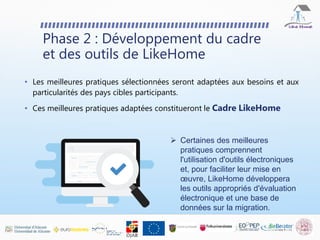 Phase 2 : Développement du cadre
et des outils de LikeHome
 Certaines des meilleures
pratiques comprennent
l'utilisation d'outils électroniques
et, pour faciliter leur mise en
œuvre, LikeHome développera
les outils appropriés d'évaluation
électronique et une base de
données sur la migration.
• Les meilleures pratiques sélectionnées seront adaptées aux besoins et aux
particularités des pays cibles participants.
• Ces meilleures pratiques adaptées constitueront le Cadre LikeHome
 