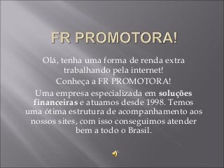 Olá, tenha uma forma de renda extra
trabalhando pela internet!
Conheça a FR PROMOTORA!
Uma empresa especializada em soluções
financeiras e atuamos desde 1998. Temos
uma ótima estrutura de acompanhamento aos
nossos sites, com isso conseguimos atender
bem a todo o Brasil.

 