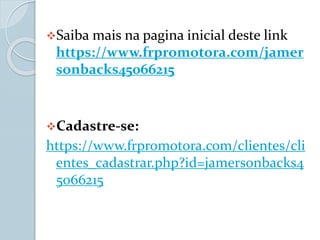 Saiba mais na pagina inicial deste link
https://www.frpromotora.com/jamer
sonbacks45066215
Cadastre-se:
https://www.frpromotora.com/clientes/cli
entes_cadastrar.php?id=jamersonbacks4
5066215
 