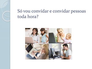 Só vou convidar e convidar pessoas
toda hora?
 