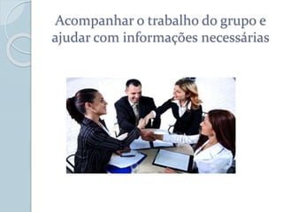 Acompanhar o trabalho do grupo e
ajudar com informações necessárias
 