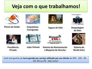 Planos de Saúde Empréstimo
Consignado
Previdência
Privada
Hospedagem
de Sites
Seguro de Vida
Lojas Virtuais Sistema de Rastreamento
e Bloqueio de Veículos
Veja com o que trabalhamos!
Sistema de
Renda Extra
Você terá ganhos de lucro gerado por serviço utilizado por um cliente de 30% , 10% , 8% ,
6%, 4% ou 2% . Veja como!
..
 