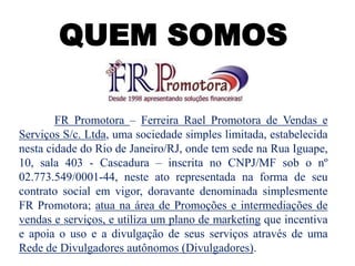 QUEM SOMOS
FR Promotora – Ferreira Rael Promotora de Vendas e
Serviços S/c. Ltda, uma sociedade simples limitada, estabelecida
nesta cidade do Rio de Janeiro/RJ, onde tem sede na Rua Iguape,
10, sala 403 - Cascadura – inscrita no CNPJ/MF sob o nº
02.773.549/0001-44, neste ato representada na forma de seu
contrato social em vigor, doravante denominada simplesmente
FR Promotora; atua na área de Promoções e intermediações de
vendas e serviços, e utiliza um plano de marketing que incentiva
e apoia o uso e a divulgação de seus serviços através de uma
Rede de Divulgadores autônomos (Divulgadores).
 