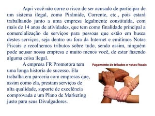 Aqui você não corre o risco de ser acusado de participar de
um sistema ilegal, como Pirâmide, Corrente, etc., pois estará
trabalhando junto a uma empresa legalmente constituída, com
mais de 14 anos de atividades, que tem como finalidade principal a
comercialização de serviços para pessoas que estão em busca
destes serviços, seja dentro ou fora da Internet e emitimos Notas
Fiscais e recolhemos tributos sobre tudo, sendo assim, ninguém
pode acusar nossa empresa e muito menos você, de estar fazendo
alguma coisa ilegal.
A empresa FR Promotora tem
uma longa historia de sucesso. Ela
trabalha em parceria com empresas que,
assim como ela, prestam serviços de
alta qualidade, suporte de excelência
comprovada e um Plano de Marketing
justo para seus Divulgadores.
 