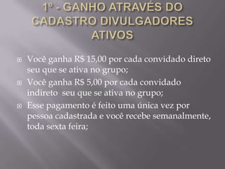    Você ganha R$ 15,00 por cada convidado direto
    seu que se ativa no grupo;
   Você ganha R$ 5,00 por cada convidado
    indireto seu que se ativa no grupo;
   Esse pagamento é feito uma única vez por
    pessoa cadastrada e você recebe semanalmente,
    toda sexta feira;
 