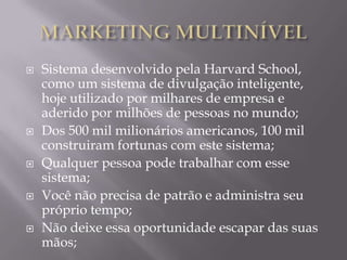    Sistema desenvolvido pela Harvard School,
    como um sistema de divulgação inteligente,
    hoje utilizado por milhares de empresa e
    aderido por milhões de pessoas no mundo;
   Dos 500 mil milionários americanos, 100 mil
    construiram fortunas com este sistema;
   Qualquer pessoa pode trabalhar com esse
    sistema;
   Você não precisa de patrão e administra seu
    próprio tempo;
   Não deixe essa oportunidade escapar das suas
    mãos;
 