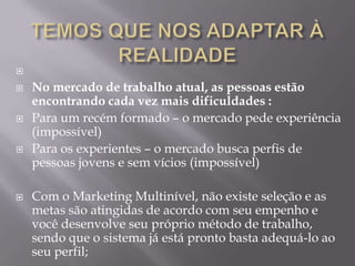 

   No mercado de trabalho atual, as pessoas estão
    encontrando cada vez mais dificuldades :
   Para um recém formado – o mercado pede experiência
    (impossível)
   Para os experientes – o mercado busca perfis de
    pessoas jovens e sem vícios (impossível)

   Com o Marketing Multinível, não existe seleção e as
    metas são atingidas de acordo com seu empenho e
    você desenvolve seu próprio método de trabalho,
    sendo que o sistema já está pronto basta adequá-lo ao
    seu perfil;
 