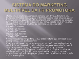 Quando você se ativa na empresa, se torna um divulgador ativo, seu
trabalho é convidar pessoas para se tornarem como você um divulgador.
Você ganha uma página no site da empresa, com seu código de ativação,
lá você tem o controle do seu grupo, que será dividido em 5 níveis, cada
nível tem um número limitado de pessoas para se completar.
1º nível – 5 pessoas
2º nível – 25 pessoas
3º nível – 125 pessoas
4º nível _ 625 pessoas
5º nível – 3125 pessoas
Você deve estar se perguntando, mas então eu terei que convidar todas
essas pessoas? Isso é impossível!!!
Claro que não, você precisa somente convidar as 5 pessoas do primeiro
nível, após isso, essas cinco irão trabalhar com você, convidando mais 5
cada uma e assim consecutivamente. Mas você pode continuar
convidando, porque a 6º pessoa convidada por você irá se encaixar no
nível seguinte, completando mais rapidamente o nível e o mesmo
acontece com todos do seu grupo, quanto mais convidarem, mais rápido
o nível se completa.
 