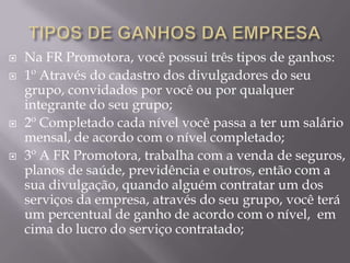    Na FR Promotora, você possui três tipos de ganhos:
   1º Através do cadastro dos divulgadores do seu
    grupo, convidados por você ou por qualquer
    integrante do seu grupo;
   2º Completado cada nível você passa a ter um salário
    mensal, de acordo com o nível completado;
   3º A FR Promotora, trabalha com a venda de seguros,
    planos de saúde, previdência e outros, então com a
    sua divulgação, quando alguém contratar um dos
    serviços da empresa, através do seu grupo, você terá
    um percentual de ganho de acordo com o nível, em
    cima do lucro do serviço contratado;
 