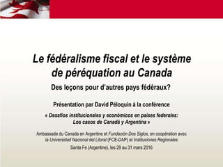 Le fédéralisme fiscal et le système
de péréquation au Canada
Des leçons pour d’autres pays fédéraux?
Présentation par David Péloquin à la conférence
« Desafíos institucionales y económicos en países federales:
Los casos de Canadá y Argentina »
Ambassade du Canada en Argentine et Fundación Dos Siglos, en coopération avec
la Universidad Nacional del Litoral (FCE-DAP) et Instituciones Regionales
Santa Fe (Argentine), les 29 au 31 mars 2016
 