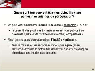 25
Quels sont (ou peuvent être) les objectifs visés
par les mécanismes de péréquation?
 On peut viser à améliorer l’équité fiscale dite « horizontale », c.-à-d.:
 la capacité des provinces à « assurer les services publics à un
niveau de qualité et de fiscalité (sensiblement) comparables »
 Ainsi, on peut aussi viser à améliorer l’équité « verticale »…
…dans la mesure où les services et impôts plus égaux (entre
provinces) améliore la distribution des revenus (entre citoyens) ou
répond aux besoins des plus démunis
 