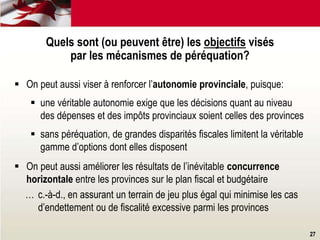 27
Quels sont (ou peuvent être) les objectifs visés
par les mécanismes de péréquation?
 On peut aussi viser à renforcer l’autonomie provinciale, puisque:
 une véritable autonomie exige que les décisions quant au niveau
des dépenses et des impôts provinciaux soient celles des provinces
 sans péréquation, de grandes disparités fiscales limitent la véritable
gamme d’options dont elles disposent
 On peut aussi améliorer les résultats de l’inévitable concurrence
horizontale entre les provinces sur le plan fiscal et budgétaire
… c.-à-d., en assurant un terrain de jeu plus égal qui minimise les cas
d’endettement ou de fiscalité excessive parmi les provinces
 