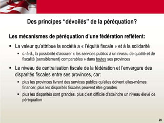 28
Les mécanismes de péréquation d’une fédération reflètent:
 La valeur qu’attribue la société a « l’équité fiscale » et à la solidarité
 c.-à-d., la possibilité d’assurer « les services publics à un niveau de qualité et de
fiscalité (sensiblement) comparables » dans toutes ses provinces
 Le niveau de centralisation fiscale de la fédération et l’envergure des
disparités fiscales entre ses provinces, car:
 plus les provinces livrent des services publics qu’elles doivent elles-mêmes
financer, plus les disparités fiscales peuvent être grandes
 plus les disparités sont grandes, plus c’est difficile d’atteindre un niveau élevé de
péréquation
Des principes “dévoilés” de la péréquation?
 