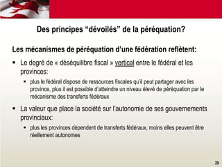 29
Les mécanismes de péréquation d’une fédération reflètent:
 Le degré de « déséquilibre fiscal » vertical entre le fédéral et les
provinces:
 plus le fédéral dispose de ressources fiscales qu’il peut partager avec les
province, plus il est possible d’atteindre un niveau élevé de péréquation par le
mécanisme des transferts fédéraux
 La valeur que place la société sur l’autonomie de ses gouvernements
provinciaux:
 plus les provinces dépendent de transferts fédéraux, moins elles peuvent être
réellement autonomes
Des principes “dévoilés” de la péréquation?
 