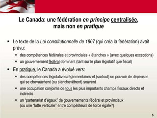  Le texte de la Loi constitutionnelle de 1867 (qui créa la fédération) avait
prévu:
 des compétences fédérales et provinciales « étanches » (avec quelques exceptions)
 un gouvernement fédéral dominant (tant sur le plan législatif que fiscal)
 En pratique, le Canada a évolué vers:
 des compétences législatives/réglementaires et (surtout) un pouvoir de dépenser
qui se chevauchent (ou s’enchevêtrent) souvent
 une occupation conjointe de tous les plus importants champs fiscaux directs et
indirects
 un “partenariat d’égaux” de gouvernements fédéral et provinciaux
(ou une “lutte verticale” entre compétiteurs de force égale?)
Le Canada: une fédération en principe centralisée,
mais non en pratique
5
 
