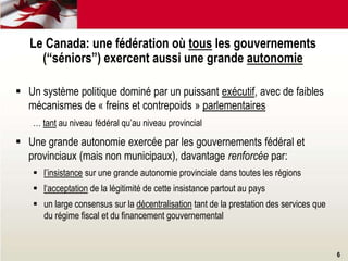 Le Canada: une fédération où tous les gouvernements
(“séniors”) exercent aussi une grande autonomie
 Un système politique dominé par un puissant exécutif, avec de faibles
mécanismes de « freins et contrepoids » parlementaires
… tant au niveau fédéral qu’au niveau provincial
 Une grande autonomie exercée par les gouvernements fédéral et
provinciaux (mais non municipaux), davantage renforcée par:
 l’insistance sur une grande autonomie provinciale dans toutes les régions
 l‘acceptation de la légitimité de cette insistance partout au pays
 un large consensus sur la décentralisation tant de la prestation des services que
du régime fiscal et du financement gouvernemental
6
 