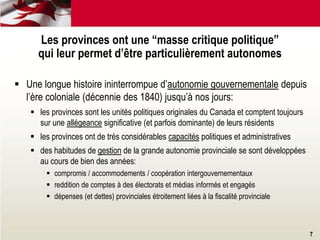  Une longue histoire ininterrompue d’autonomie gouvernementale depuis
l’ère coloniale (décennie des 1840) jusqu’à nos jours:
 les provinces sont les unités politiques originales du Canada et comptent toujours
sur une allégeance significative (et parfois dominante) de leurs résidents
 les provinces ont de très considérables capacités politiques et administratives
 des habitudes de gestion de la grande autonomie provinciale se sont développées
au cours de bien des années:
 compromis / accommodements / coopération intergouvernementaux
 reddition de comptes à des électorats et médias informés et engagés
 dépenses (et dettes) provinciales étroitement liées à la fiscalité provinciale
Les provinces ont une “masse critique politique”
qui leur permet d’être particulièrement autonomes
7
 
