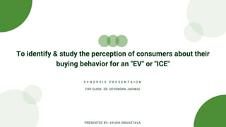 To identify & study the perception of consumers about their
buying behavior for an "EV" or "ICE"
S Y N O P S I S P R E S E N T A I O N
FRP GUIDE- ER. DEVENDRA JAISWAL
PRESENTED BY- AYUSH SRIVASTAVA
 