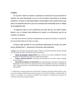 3 videos
En el primer video se muestra un ejemplo de muchos de los que abundan en
Internet, que sería descartado ya que no es una figura reconocida en el campo
académico, el tema no está desarrollado a profundidad si bien pudiera servir para
darse una pequeña idea de lo que es el concepto seria descartado para un trabajo
de investigación serio.
El segundo video es una conferencia por parte del Ing. Jon Ander Gómez
Adrian+ con un formato más profesional en cuanto a la información que ahí se
muestra y se expone.
+ Jon Ander Gómez Adrian, es profesor del Departamento de sistemas informáticos y computación
de la Universidad Politécnica de Valencia, España.
El tercer video también es una conferencia organizada por Inacap* por parte
del Ing. Bentley Born**, observando información más profesional.
* Inacap es una institución de educación superior chilena, corporación de derecho privado, fundada
el 21 de octubre de 1966 y constituida por tres instituciones:
 Centro de Formación Técnica INACAP, que cuenta con la mayor acreditación nacional
otorgada por CNA-Chile junto a DuocUC y ENAC por seis años.1
 Instituto Profesional INACAP, acreditado por CNA-Chile por seis años, siendo superada
solo por DuocUC.1
 Universidad Tecnológica de Chile INACAP, universidad privada y autónoma, acreditada por
CNA-Chile por dos años de un máximo de siete, entre noviembre de 2016 y noviembre de
2018.1
Figura como la 33.ª universidad chilena según la clasificación webométrica del CSIC, en
julio de 2016.2
** Bentley Born es Ingeniero Electrónico del Instituto Tecnológico de British Columbia (BCIT). Hace
unos años estableció CRCibernetica.com para apoyar el movimiento de Makers y hardware libre en
el país y es fundador de la empresa Gridshield, cuya fortaleza es implementar soluciones de
monitoreo utilizando tecnologías abiertas.
 
