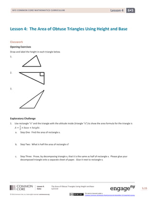 Lesson 4: The Area of Obtuse Triangles Using Height and Base
Date: 5/27/14 S.15
15
© 2014 Common Core, Inc. Some rights reserved. commoncore.org
This work is licensed under a
Creative Commons Attribution-NonCommercial-ShareAlike 3.0 Unported License.
NYS COMMON CORE MATHEMATICS CURRICULUM 6•5Lesson 4
Lesson 4: The Area of Obtuse Triangles Using Height and Base
Classwork
Opening Exercises
Draw and label the height in each triangle below.
1.
2.
3.
Exploratory Challenge
1. Use rectangle “x” and the triangle with the altitude inside (triangle “x”) to show the area formula for the triangle is
𝐴 =
1
2
× 𝑏𝑎𝑠𝑒 × ℎ𝑒𝑖𝑔ℎ𝑡.
a. Step One: Find the area of rectangle x.
b. Step Two: What is half the area of rectangle x?
c. Step Three: Prove, by decomposing triangle x, that it is the same as half of rectangle x. Please glue your
decomposed triangle onto a separate sheet of paper. Glue it next to rectangle x.
 