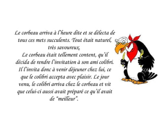 Le corbeau arriva à l’heure dite et se délecta de tous ces mets succulents. Tout était naturel, très savoureux.  Le corbeau était tellement content, qu’il décida de rendre l’invitation à son ami colibri. Il l’invita donc à venir déjeuner chez lui, ce que le colibri accepta avec plaisir. Le jour venu, le colibri arriva chez le corbeau et vit que celui-ci aussi avait préparé ce qu’il avait de “meilleur”.  