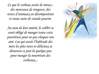 Ce que le corbeau avait de mieux : des morceaux de rongeurs, des restes d’animaux en décomposition et toute sorte de viande pourrie. Au nom de leur amitié, le colibri se senti obligé de manger toute cette pourriture pour ne pas choquer son ami. Lui qui avait l’habitude des mets les plus rares et délicieux se dénatura ce jour-là quelque peu pour manger la nourriture des corbeaux... 