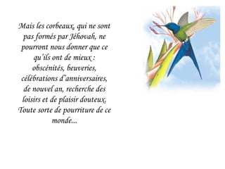 Mais les corbeaux, qui ne sont pas formés par Jéhovah, ne pourront nous donner que ce qu’ils ont de mieux : obscénités, beuveries, célébrations d’anniversaires, de nouvel an, recherche des loisirs et de plaisir douteux. Toute sorte de pourriture de ce monde... 