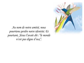Au nom de notre amitié, nous pourrions perdre notre identité. Et pourtant, Jésus l’avait dit :”le monde n’est pas digne d’eux”. 