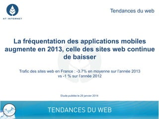 Tendances du web

La fréquentation des applications mobiles
augmente en 2013, celle des sites web continue
de baisser
Trafic des sites web en France : -3.7% en moyenne sur l’année 2013
vs -1 % sur l’année 2012

Etude publiée le 29 janvier 2014

1

 