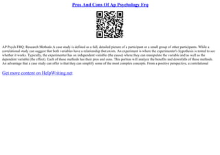 Pros And Cons Of Ap Psychology Frq
AP Psych FRQ: Research Methods A case study is defined as a full, detailed picture of a participant or a small group of other participants. While a
correlational study can suggest that both variables have a relationship that exists. An experiment is where the experimenter's hypothesis is tested to see
whether it works. Typically, the experimenter has an independent variable (the cause) where they can manipulate the variable and as well as the
dependent variable (the effect). Each of these methods has their pros and cons. This portion will analyze the benefits and downfalls of these methods.
An advantage that a case study can offer is that they can simplify some of the most complex concepts. From a positive perspective, a correlational
Get more content on HelpWriting.net
 